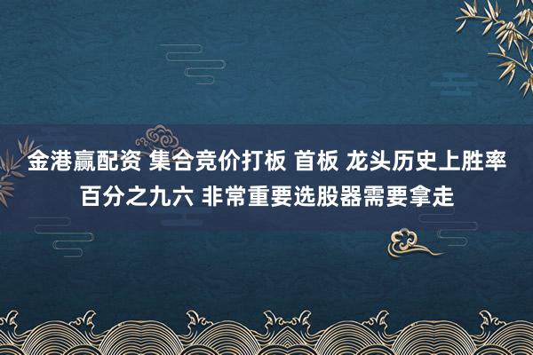 金港赢配资 集合竞价打板 首板 龙头历史上胜率百分之九六 非常重要选股器需要拿走