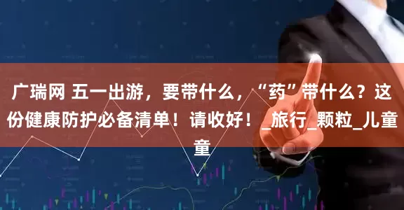 广瑞网 五一出游，要带什么，“药”带什么？这份健康防护必备清单！请收好！_旅行_颗粒_儿童