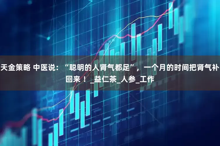 天金策略 中医说：“聪明的人肾气都足”，一个月的时间把肾气补回来 ！_益仁茶_人参_工作