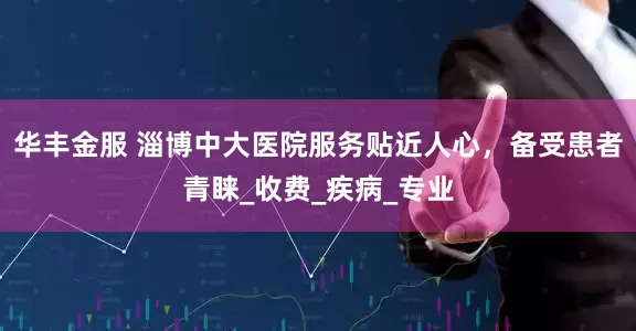 华丰金服 淄博中大医院服务贴近人心，备受患者青睐_收费_疾病_专业