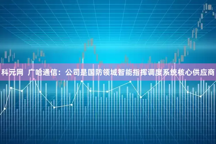科元网  广哈通信：公司是国防领域智能指挥调度系统核心供应商