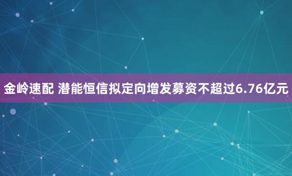 金岭速配 潜能恒信拟定向增发募资不超过6.76亿元