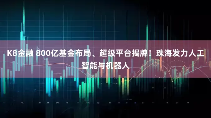 K8金融 800亿基金布局、超级平台揭牌！珠海发力人工智能与机器人