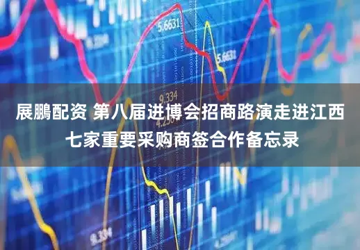 展鵬配资 第八届进博会招商路演走进江西 七家重要采购商签合作备忘录