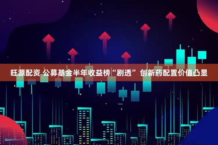 旺源配资 公募基金半年收益榜“剧透” 创新药配置价值凸显
