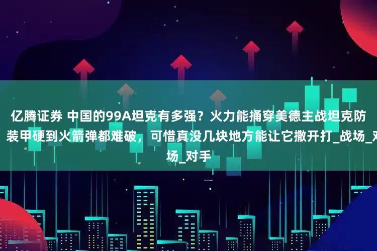 亿腾证券 中国的99A坦克有多强？火力能捅穿美德主战坦克防线，装甲硬到火箭弹都难破，可惜真没几块地方能让它撒开打_战场_对手