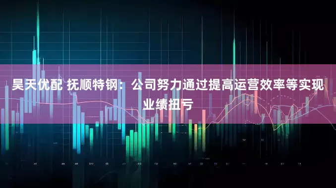 昊天优配 抚顺特钢：公司努力通过提高运营效率等实现业绩扭亏