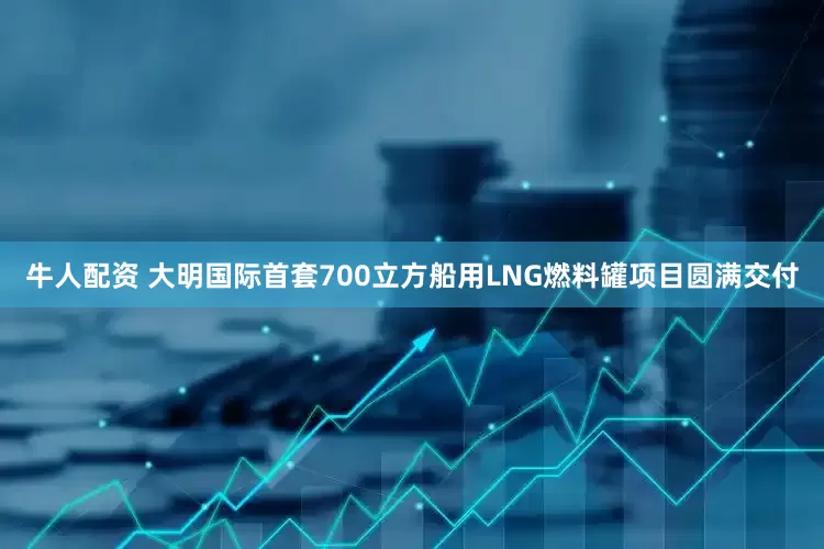 牛人配资 大明国际首套700立方船用LNG燃料罐项目圆满交付