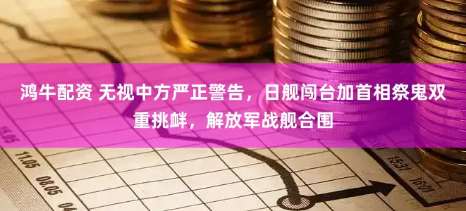 鸿牛配资 无视中方严正警告，日舰闯台加首相祭鬼双重挑衅，解放军战舰合围