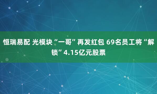 恒瑞易配 光模块“一哥”再发红包 69名员工将“解锁”4.15亿元股票