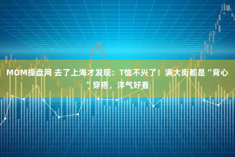 MOM操盘网 去了上海才发现：T恤不兴了！满大街都是“背心”穿搭，洋气好看