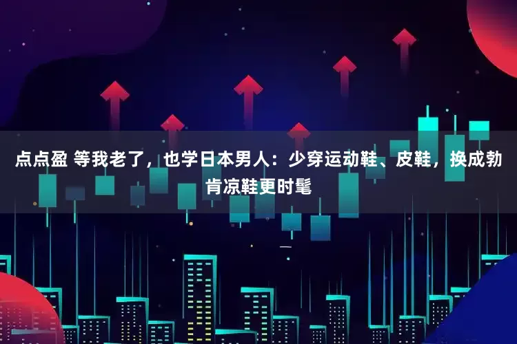 点点盈 等我老了，也学日本男人：少穿运动鞋、皮鞋，换成勃肯凉鞋更时髦